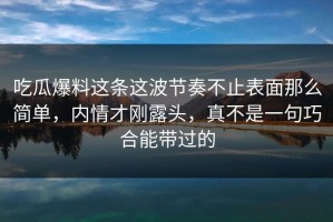 吃瓜爆料这条这波节奏不止表面那么简单，内情才刚露头，真不是一句巧合能带过的