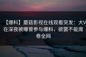 【爆料】蘑菇影视在线观看突发：大V在深夜被曝曾参与爆料，欲罢不能席卷全网