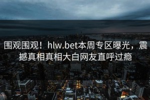 围观围观！hlw.bet本周专区曝光，震撼真相真相大白网友直呼过瘾
