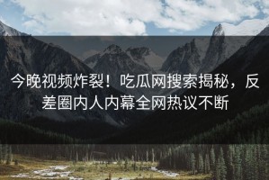 今晚视频炸裂！吃瓜网搜索揭秘，反差圈内人内幕全网热议不断