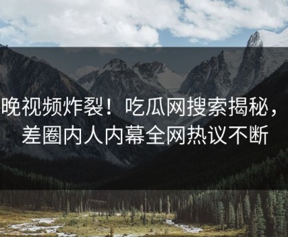 今晚视频炸裂！吃瓜网搜索揭秘，反差圈内人内幕全网热议不断