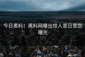 今日黑料！黑料网曝出惊人昔日恩怨曝光