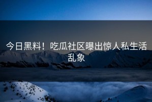 今日黑料！吃瓜社区曝出惊人私生活乱象