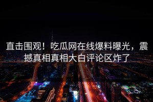 直击围观！吃瓜网在线爆料曝光，震撼真相真相大白评论区炸了