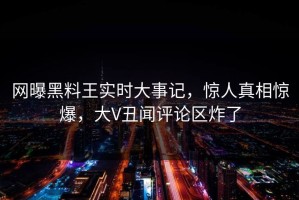 网曝黑料王实时大事记，惊人真相惊爆，大V丑闻评论区炸了