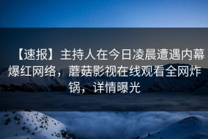 【速报】主持人在今日凌晨遭遇内幕爆红网络，蘑菇影视在线观看全网炸锅，详情曝光