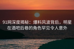 91网深度揭秘：爆料风波背后，明星在酒吧后巷的角色罕见令人意外