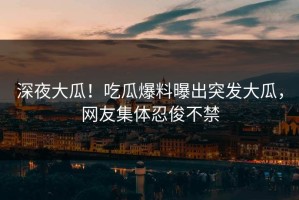 深夜大瓜！吃瓜爆料曝出突发大瓜，网友集体忍俊不禁