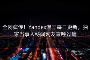 全网疯传！Yandex漫画每日更新，独家当事人秘闻网友直呼过瘾