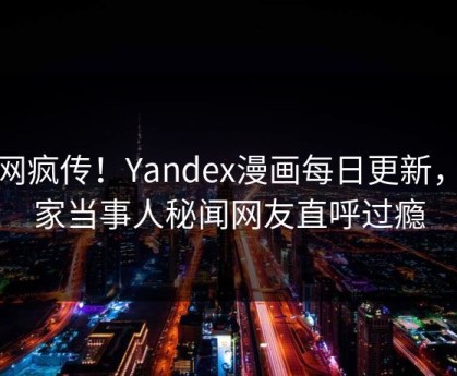 全网疯传！Yandex漫画每日更新，独家当事人秘闻网友直呼过瘾