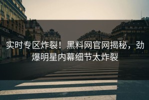 实时专区炸裂！黑料网官网揭秘，劲爆明星内幕细节太炸裂