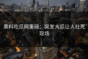 黑料吃瓜网重磅：突发大瓜让人社死现场