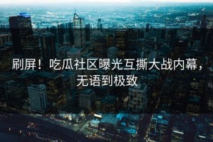 刷屏！吃瓜社区曝光互撕大战内幕，无语到极致