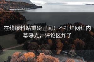 在线爆料站重磅丑闻！不打烊网红内幕曝光，评论区炸了