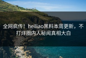 全网疯传！heiliao黑料本周更新，不打烊圈内人秘闻真相大白