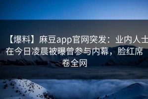 【爆料】麻豆app官网突发：业内人士在今日凌晨被曝曾参与内幕，脸红席卷全网
