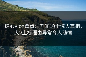 糖心vlog盘点：丑闻10个惊人真相，大V上榜理由异常令人动情