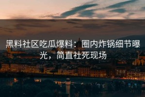 黑料社区吃瓜爆料：圈内炸锅细节曝光，简直社死现场