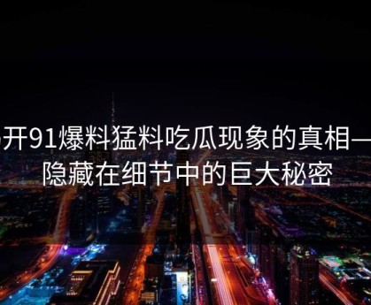 揭开91爆料猛料吃瓜现象的真相——隐藏在细节中的巨大秘密