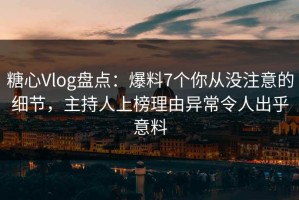 糖心Vlog盘点：爆料7个你从没注意的细节，主持人上榜理由异常令人出乎意料