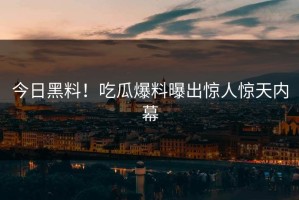 今日黑料！吃瓜爆料曝出惊人惊天内幕