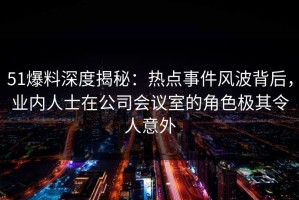 51爆料深度揭秘：热点事件风波背后，业内人士在公司会议室的角色极其令人意外
