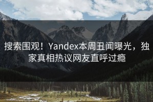 搜索围观！Yandex本周丑闻曝光，独家真相热议网友直呼过瘾