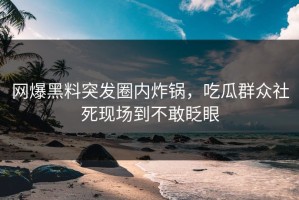 网爆黑料突发圈内炸锅，吃瓜群众社死现场到不敢眨眼