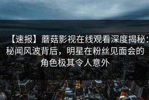 【速报】蘑菇影视在线观看深度揭秘：秘闻风波背后，明星在粉丝见面会的角色极其令人意外