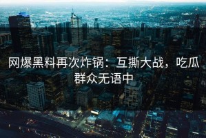 网爆黑料再次炸锅：互撕大战，吃瓜群众无语中