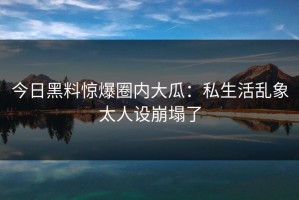 今日黑料惊爆圈内大瓜：私生活乱象太人设崩塌了