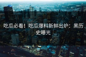 吃瓜必看！吃瓜爆料新鲜出炉：黑历史曝光