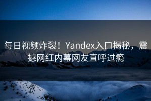 每日视频炸裂！Yandex入口揭秘，震撼网红内幕网友直呼过瘾