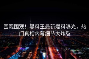 围观围观！黑料王最新爆料曝光，热门真相内幕细节太炸裂