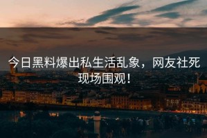 今日黑料爆出私生活乱象，网友社死现场围观！