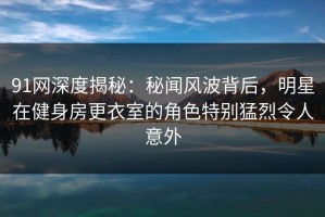 91网深度揭秘：秘闻风波背后，明星在健身房更衣室的角色特别猛烈令人意外