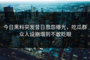 今日黑料突发昔日恩怨曝光，吃瓜群众人设崩塌到不敢眨眼