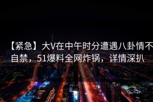 【紧急】大V在中午时分遭遇八卦情不自禁，51爆料全网炸锅，详情深扒