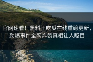 官网速看！黑料王吃瓜在线重磅更新，劲爆事件全网炸裂真相让人瞠目