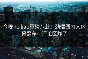 今晚heiliao重磅八卦！劲爆圈内人内幕翻车，评论区炸了