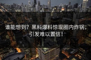 谁能想到？黑料爆料惊现圈内炸锅，引发难以置信！