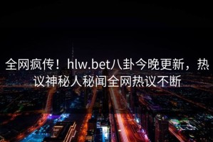 全网疯传！hlw.bet八卦今晚更新，热议神秘人秘闻全网热议不断