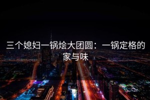 三个媳妇一锅烩大团圆：一锅定格的家与味