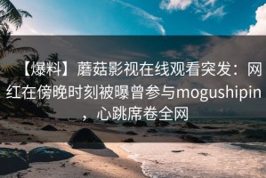 【爆料】蘑菇影视在线观看突发：网红在傍晚时刻被曝曾参与mogushipin，心跳席卷全网