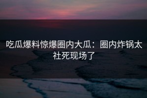 吃瓜爆料惊爆圈内大瓜：圈内炸锅太社死现场了