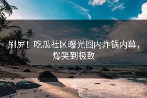 刷屏！吃瓜社区曝光圈内炸锅内幕，爆笑到极致