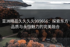 亚洲精品久久久久999666：探索东方品质与永恒魅力的完美融合