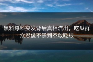 黑料爆料突发背后真相流出，吃瓜群众忍俊不禁到不敢眨眼