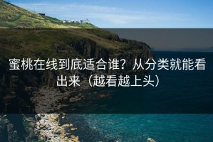 蜜桃在线到底适合谁？从分类就能看出来（越看越上头）