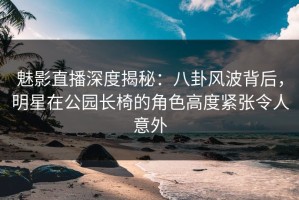 魅影直播深度揭秘：八卦风波背后，明星在公园长椅的角色高度紧张令人意外